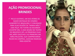 AÇÃO PROMOCIONAL
BRINDES
✓ PAULO GUSTAVO, UM DOS ATORES DE
MAIOR DESTAQUE NO CENÁRIO
HUMORÍSTICO BRASILEIRO, É CONVIDADO
PARA DUAS SESSÕES DE “MINHA MÃE É
UMA PEÇA”, NO TEATRO DO BOURBON
COUNTRY (RS) E UMA SESSÃO NO TEATRO
DO BRADESCO (SP). AS PRIMEIRAS DUAS
MIL MÃES GAÚCHAS E AS PRIMEIRAS MIL
MÃES PAULISTAS, QUE COMPROVAREM
R$200 EM COMPRAS, GANHAM INGRESSO
PARA ASSISTIR.
 
