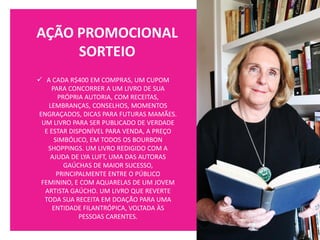 AÇÃO PROMOCIONAL
SORTEIO
✓ A CADA R$400 EM COMPRAS, UM CUPOM
PARA CONCORRER A UM LIVRO DE SUA
PRÓPRIA AUTORIA, COM RECEITAS,
LEMBRANÇAS, CONSELHOS, MOMENTOS
ENGRAÇADOS, DICAS PARA FUTURAS MAMÃES.
UM LIVRO PARA SER PUBLICADO DE VERDADE
E ESTAR DISPONÍVEL PARA VENDA, A PREÇO
SIMBÓLICO, EM TODOS OS BOURBON
SHOPPINGS. UM LIVRO REDIGIDO COM A
AJUDA DE LYA LUFT, UMA DAS AUTORAS
GAÚCHAS DE MAIOR SUCESSO,
PRINCIPALMENTE ENTRE O PÚBLICO
FEMININO, E COM AQUARELAS DE UM JOVEM
ARTISTA GAÚCHO. UM LIVRO QUE REVERTE
TODA SUA RECEITA EM DOAÇÃO PARA UMA
ENTIDADE FILANTRÓPICA, VOLTADA ÀS
PESSOAS CARENTES.
 
