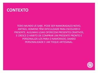 CONTEXTO
TODO MUNDO JÁ SABE. PODE SER NAMORADA(O) NOVO,
ANTIGO, HOMENS TÊM DIFICULDADE PARA ESCOLHER O
PRESENTE. ALGUMAS LOJAS OFERECEM PRESENTES CRIATIVOS,
E CRESCE O HÁBITO DE COMPRAR UM PRESENTE PRONTO E
PERSONALIZÁ-LOS PARA O NAMORADO, DANDO
PERSONALIDADE E UM TOQUE ARTESANAL.
 