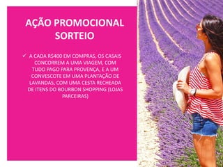 AÇÃO PROMOCIONAL
SORTEIO
✓ A CADA R$400 EM COMPRAS, OS CASAIS
CONCORREM A UMA VIAGEM, COM
TUDO PAGO PARA PROVENÇA, E A UM
CONVESCOTE EM UMA PLANTAÇÃO DE
LAVANDAS, COM UMA CESTA RECHEADA
DE ITENS DO BOURBON SHOPPING (LOJAS
PARCEIRAS)
 