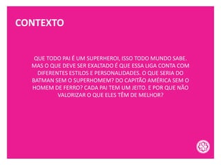CONTEXTO
QUE TODO PAI É UM SUPERHEROI, ISSO TODO MUNDO SABE.
MAS O QUE DEVE SER EXALTADO É QUE ESSA LIGA CONTA COM
DIFERENTES ESTILOS E PERSONALIDADES. O QUE SERIA DO
BATMAN SEM O SUPERHOMEM? DO CAPITÃO AMÉRICA SEM O
HOMEM DE FERRO? CADA PAI TEM UM JEITO. E POR QUE NÃO
VALORIZAR O QUE ELES TÊM DE MELHOR?
 