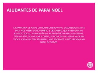 AJUDANTES DE PAPAI NOEL
A CAMPANHA DE NATAL DO BOURBON SHOPPING, DESDOBRADA EM 45
DIAS, NOS MESES DE NOVEMBRO E DEZEMBRO, QUER DESPERTAR O
ESPÍRITO SOCIAL, HUMANITÁRIO E FILANTRÓPICO ENTRE AS PESSOAS.
FAZER O BEM, SEM OLHAR A QUEM, SE DOAR, SEM ESPERAR NADA EM
TROCA. CADA UM TEM SEU NATAL, MAS PODEMOS JUNTOS PENSAR NO
NATAL DE TODOS.
 