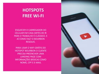 HOTSPOTS
FREE WI-FI
ESQUECER O CARREGADOR DO
CELULAR EM CASA ANTES DE IR
PARA O TRABALHO É CLÁSSICO. E
AÍ COMO FAZ? O BOURBON
RESOLVE.
PARA USAR O WIFI GRÁTIS DO
HOTSPOT BOURBON O CLIENTE
PRECISA PREENCHER UMA
LANDING PAGE COM
INFORMAÇÕES BÁSICAS COMO
NOME, CPF E E-MAIL
 