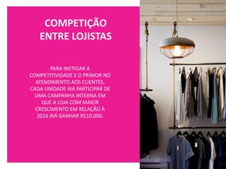 COMPETIÇÃO
ENTRE LOJISTAS
PARA INSTIGAR A
COMPETITIVIDADE E O PRIMOR NO
ATENDIMENTO AOS CLIENTES,
CADA UNIDADE IRÁ PARTICIPAR DE
UMA CAMPANHA INTERNA EM
QUE A LOJA COM MAIOR
CRESCIMENTO EM RELAÇÃO À
2016 IRÁ GANHAR R$10.000.
 