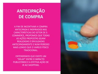 ANTECIPAÇÃO
DE COMPRA
A FIM DE INCENTIVAR A COMPRA
ANTECIPADA E INSPIRADOS NAS
CARACTERÍSTICAS DO SETOR DE E-
COMMERCE, PROPOMOS QUE TODAS
AS AÇÕES PROPOSTAS SEJAM
REALIZADAS E DIVULGADAS
ANTECIPADAMENTE E NUM PERÍODO
MAIS LONGO QUE O VAREJO FÍSICO
TRADICIONAL.
ENTENDEMOS QUE EXISTE UM
“DELAY” ENTRE O IMPACTO
PUBLICITÁRIO E A EFETIVA AÇÃO DE
IR AO SHOPPING.
 