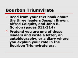 Bourbon Triumvirate
   Read from your text book about
    the three leaders Joseph Brown,
    Alfred Colquitt, and John B.
    Gordon (pages 312-314)
   Pretend you are one of these
    leaders and write a letter, an
    autobiography, or a diary where
    you explain your role in the
    Bourbon Triumvirate era.
 