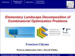 Background on                    Conclusions
 Introduction                     Applications
                  Landscapes                     & Future Work




     Elementary Landscape Decomposition of
       Combinatorial Optimization Problems




                                  Francisco Chicano
                     Work in collaboration with L. Darrell Whitley

Evolutionary Algorithms - Challenges in Theory and Practice, Bourdeaux, March 2010   1 / 17
 