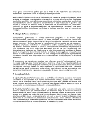 língua geral, sem fronteiras, perfeita para dar a ilusão de ultra-modernismo aos editorialistas
apressados e especialistas ciosos da importação-exportação cultural.
Além do efeito automático da circulação internacional das ideias que, pela sua própria lógica, tende
a ocultar as condições e os significados originais (5), o jogo das definições prévias e deduções
escolásticas substitui a contingência das necessidades sociológicas negadas pela aparência da
necessidade lógica e tende a ocultar as raízes históricas de todo um conjunto de questões e de
noções: a "eficácia" do mercado (livre), a necessidade de reconhecimento das "identidades"
(culturais), ou ainda a reafirmação-celebração da "responsabilidade" (individual), que serão
decretadas filosóficas, sociológicas, económicas ou políticas, segundo o lugar e o momento de
recepção.
A mitologia do "sonho americano"
Planetarizados, globalizados, no sentido estritamente geográfico, e ao mesmo tempo
desparticularizados, esses lugares-comuns, ao serem ruminados pelos meios de comunicação
transformam-se num senso comum universal, fazendo esquecer que, na maioria das vezes, eles
apenas exprimem - de forma truncada e irreconhecível, até por aqueles que os propagam -
realidades complexas e contestadas de uma sociedade histórica particular, tacitamente constituída
em modelo e na medida de todas as coisas: a sociedade norte-americana da era pós-fordista e
pós- keynesiana. Esse único super-poder, essa Meca simbólica da Terra, caracteriza-se pelo
desmantelamento deliberado do Estado social e pelo hiper-crescimento correlativo do Estado
penal, o esmagamento do movimento sindical e a ditadura da concepção de empresa fundada
apenas no "valor-accionário", assim como nas suas consequências sociológicas: a generalização
dos salários precários e da insegurança social, transformada em motor privilegiado da actividade
económica.
É o que ocorre, por exemplo, com o debate vago e fraco em torno do "multiculturalismo", termo
importado, na Europa, para designar o pluralismo cultural na esfera cívica, enquanto nos Estados
Unidos se refere, no interior do próprio movimento pelo qual ele os mascara, à exclusão contínua
dos negros e à mitologia nacional do "sonho americano" da "oportunidade para todos", correlativa
da falência que afecta o sistema do ensino público num momento em que a competição pelo
capital cultural se intensifica e quando as desigualdades de classe crescem vertiginosamente.
A demissão do Estado
O adjectivo "multicultural" encobre essa crise ao confiná-la, artificialmente, apenas no microcosmo
universitário e ao expressá-la num registo ostensivamente "étnico", quando o seu verdadeiro
desafio não é o reconhecimento das culturas marginalizadas pelos cânones académicos, mas
antes o acesso aos instrumentos de (re)produção das classes médias e superiores, como a
universidade, num contexto de demissão activa e massiva do Estado.
O "multiculturalismo" americano não é nem um conceito nem uma teoria, nem um movimento
social ou político - ainda que pretenda ser tudo isso ao mesmo tempo. É um discurso-écran cujo
estatuto intelectual resulta de um gigantesco efeito de allodoxia nacional e internacional (6) que
engana tanto aqueles que estão nele como os que não estão. Além do que é um discurso norte-
americano, embora pense e se apresente como universal, ao exprimir as contradições específicas
da situação de universitários que, afastados de qualquer acesso à esfera pública e submetidos a
uma forte diferenciação no seu meio profissional, não têm outro terreno onde investir a sua libido
política fora das disputas de campus disfarçadas de epopeias conceituais.
 