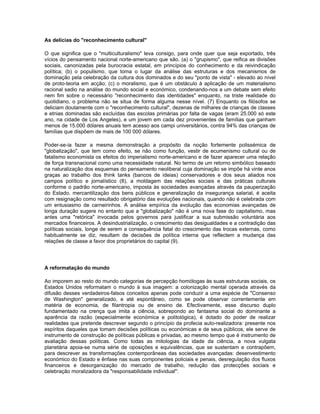 As delícias do "reconhecimento cultural"
O que significa que o "multiculturalismo" leva consigo, para onde quer que seja exportado, três
vícios do pensamento nacional norte-americano que são, (a) o "grupismo", que reifica as divisões
sociais, canonizadas pela burocracia estatal, em princípios do conhecimento e da reivindicação
política; (b) o populismo, que toma o lugar da análise das estruturas e dos mecanismos de
dominação pela celebração da cultura dos dominados e do seu "ponto de vista" - elevado ao nível
de proto-teoria em acção; (c) o moralismo, que é um obstáculo à aplicação de um materialismo
racional sadio na análise do mundo social e económico, condenando-nos a um debate sem efeito
nem fim sobre o necessário "reconhecimento das identidades" enquanto, na triste realidade do
quotidiano, o problema não se situa de forma alguma nesse nível. (7) Enquanto os filósofos se
deliciam doutamente com o "reconhecimento cultural", dezenas de milhares de crianças de classes
e etnias dominadas são excluídas das escolas primárias por falta de vagas (eram 25.000 só este
ano, na cidade de Los Angeles), e um jovem em cada dez provenientes de famílias que ganham
menos de 15.000 dólares anuais tem acesso aos campi universitários, contra 94% das crianças de
famílias que dispõem de mais de 100 000 dólares.
Poder-se-ia fazer a mesma demonstração a propósito da noção fortemente polissémica de
"globalização", que tem como efeito, se não como função, vestir de ecumenismo cultural ou de
fatalismo economista os efeitos do imperialismo norte-americano e de fazer aparecer uma relação
de força transnacional como uma necessidade natural. No termo de um retorno simbólico baseado
na naturalização dos esquemas do pensamento neoliberal cuja dominação se impõe há vinte anos
graças ao trabalho dos think tanks (bancos de ideias) conservadores e dos seus aliados nos
campos político e jornalístico (8), a moldagem das relações sociais e das práticas culturais
conforme o padrão norte-americano, imposta às sociedades avançadas através da pauperização
do Estado, mercantilização dos bens públicos e generalização da insegurança salarial, é aceita
com resignação como resultado obrigatório das evoluções nacionais, quando não é celebrada com
um entusiasmo de carneirinhos. A análise empírica da evolução das economias avançadas de
longa duração sugere no entanto que a "globalização" não é uma nova fase do capitalismo, mas
antes uma "retórica" invocada pelos governos para justificar a sua submissão voluntária aos
mercados financeiros. A desindustrialização, o crescimento das desigualdades e a contradição das
políticas sociais, longe de serem a consequência fatal do crescimento das trocas externas, como
habitualmente se diz, resultam de decisões de política interna que reflectem a mudança das
relações de classe a favor dos proprietários do capital (9).
A reformatação do mundo
Ao imporem ao resto do mundo categorias de percepção homólogas às suas estruturas sociais, os
Estados Unidos reformatam o mundo à sua imagem: a colonização mental operada através da
difusão desses verdadeiros-falsos conceitos apenas pode conduzir a uma espécie de "Consenso
de Washington" generalizado, e até espontâneo, como se pode observar correntemente em
matéria de economia, de filantropia ou de ensino de. Efectivamente, esse discurso duplo
fundamentado na crença que imita a ciência, sobrepondo ao fantasma social do dominante a
aparência da razão (especialmente económica e politológica), é dotado do poder de realizar
realidades que pretende descrever segundo o princípio da profecia auto-realizadora: presente nos
espíritos daqueles que tomam decisões políticas ou económicas e de seus públicos, ele serve de
instrumento de construção de políticas públicas e privadas, ao mesmo tempo que é instrumento de
avaliação dessas políticas. Como todas as mitologias da idade da ciência, a nova vulgata
planetária apoia-se numa série de oposições e equivalências, que se sustentam e contrapõem,
para descrever as transformações contemporâneas das sociedades avançadas: desenvestimento
económico do Estado e ênfase nas suas componentes policiais e penais, desregulação dos fluxos
financeiros e desorganização do mercado de trabalho, redução das protecções sociais e
celebração moralizadora da "responsabilidade individual":
 