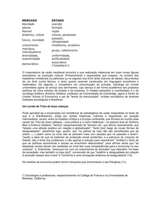 MERCADO ESTADO
liberdade coerção
aberto fechado
flexível rígido
dinâmico, móvel imóvel, paralisado
futuro, novidade
passado,
ultrapassado
crescimento imobilismo, arcaísmo
indivíduo,
individualismo
grupo, colectivismo
diversidade,
autenticidade
uniformidade,
artificialidade
democrático
autocrático
("totalitário")
O imperialismo da razão neoliberal encontra a sua realização intelectual em duas novas figuras
exemplares da produção cultural. Primeiramente o especialista que prepara, na sombra dos
bastidores ministeriais ou patronais ou no segredo dos think tanks (bancos de ideias), documentos
de um forte cunho técnico, e tanto quanto possível construídos em linguagem económica e
matemática. De seguida, o conselheiro em comunicação do príncipe, trânsfuga do mundo
universitário agora ao serviço dos dominantes, cujo serviço é dar forma académica aos projectos
políticos da nova nobreza de Estado e da empresa. O modelo planetário e incontestado é o do
sociólogo britânico Anthony Giddens, professor da Universidade de Cambridge, agora à frente da
London School of Economics e pai da "teoria da estruturação", síntese escolástica de diversas
tradições sociológicas e filosóficas.
Um cavalo de Tróia de duas cabeças
Pode perceber-se a encarnação por excelência do estratagema da razão imperialista no facto de
que é a Grã-Bretanha, posta por razões históricas, culturais e linguísticas em posição
intermediária, neutra, entre os Estados Unidos e a Europa continental, que fornece ao mundo esse
cavalo de Tróia de duas cabeças - uma política e a outra intelectual - na pessoa dual de Anthony
Blair e Anthony Giddens, "teórico" autoproclamado da "terceira via", que afirma, textualmente, que
"adopto uma atitude positiva em relação à globalização"; "tento [sic] reagir às novas formas de
desigualdades", advertindo logo, porém, que "os pobres de hoje não são semelhantes aos de
ontem, (...) assim como os ricos não se parecem mais com aqueles que no passado o foram";
"aceito a ideia de que os sistemas de protecção social existentes, e a estrutura do conjunto do
Estado, são a fonte dos problemas, e não apenas a solução para resolvê-los"; "enfatizo o facto de
que as políticas económicas e sociais se encontram relacionadas", para afirmar ainda que "as
despesas sociais devem ser avaliadas ao nível das suas consequências para a economia no seu
conjunto", e, finalmente, "preocupo-me com os mecanismos de exclusão" que descobre "na base
da sociedade, mas também no topo [sic]", convencido de que "redefinir a desigualdade em relação
à exclusão nesses dois níveis" é "conforme a uma concepção dinâmica da desigualdade" (10).
Os mestres da economia podem dormir tranquilos pois encontraram o seu Pangloss (11).
(*) Sociólogos e professores, respectivamente no Collège de France e na Universidade de
Berkeley, Califórnia.
 