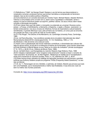 (1) Referência a "1984", de George Orwell. Designa o uso de termos que desconsideram o
vocabulário corrente e produzem termos que tornam hermética a compreensão do fenómeno
relatado. Isso se dá na esfera política e filosófica.
(2) Comunitarismo é um conceito teorizado por Charles Taylor, Michael Walzer, Alasdair McIntyre.
Valoriza a comunidade como um bem em si, assim como a igualdade e a liberdade, sendo o
espaço no qual os indivíduos podem se exprimir, partilhar valores. Os seus críticos vêem nesse
conceito a teorização dos guetos.
(3) É bom deixar claro que não detêm o monopólio na pretensão ao universal. Diversos outros
países - a França, a Grã-Bretanha, a Alemanha, a Espanha, o Japão, a Rússia - exerceram, ou
tentam ainda exercer, nos seus círculos de influência, formas de imperialismo cultural bastante
semelhantes. A grande diferença é que, pela primeira vez na história, um único país se encontra
em posição de impor o seu ponto de vista ao mundo inteiro.
(4) Cf. Fritz Ringer, The Decline of the Mandarins, ed. Cambridge University Press, Cambridge,
1969.
(5) Ler, de Pierre Bourdieu, "Les conditions sociales de la circulation internationale des idées",
Romanistische Zeitschrift für Literaturgeschichte, 14 -1/2, Heidelberg, 1990, p. 1-10.
(6) Allodoxia: o fato de tomar uma coisa por outra.
(7) Assim como a globalização das trocas materiais e simbólicas, a diversidade das culturas não
data do século actual, já que ela é co-extensiva à história da humanidade, como haviam observado
já Émile Dürkheim e Marcel Mauss na sua "Note sur la notion de civilisation" (Année sociologique
nº 12, 1913, p. 46-50, III vol., Éditions de Minuit, Paris, 1968).
(8) Ler, de Keith Dixon, Les Évangelistes du marché, Raisons d'agir Éditions, Paris, 1998.
(9) Em relação à "globalização" como "projecto norte-americano" visando a impor o conceito de
"valor-acionário" da empresa, ler, de Neil Fligstein, "Rhétorique et realités de la "mondialisation",
Actes de la recherche en sciences sociales, Paris, nº 119, setembro de 1997, p. 36-47.
(10) Estes trechos foram retirados do catálogo de definições escolares de suas teorias e opiniões
políticas que Anthony Giddens propôs ao programa "FAQs (Frequently Asked Questions)", no seu
site na Internet.
(11) N. de. T.: Personagem do livro Cândido, o optimista, de Voltaire, filósofo que provava que tudo
tem uma finalidade, que é necessariamente a melhor das finalidades. O seu lema era: tudo vai
bem no melhor dos mundos possíveis.
Extraído de: http://www.lainsignia.org/2001/marzo/int_023.htm
 