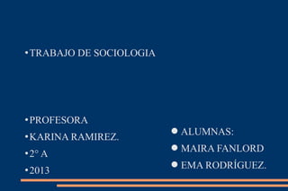 TRABAJO DE SOCIOLOGIA
PROFESORA
KARINA RAMIREZ.
2° A
2013
ALUMNAS:
MAIRA FANLORD
EMA RODRÍGUEZ.
 