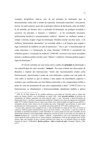 10

exemplos etnográficos, trata-se, sim, de um princípio de dominação que, se
dessexualizado, rouba todo o sentido da expressão ‘dominação masculina’: seria preciso
buscar, em cada contexto, quais são os princípios básicos da dominação, antes de atribuíla, de antemão, aos homens. Isto é, o princípio da dominação, em qualquer sociedade, é
acessível, em princípio, a ‘homens’ e ‘mulheres’ - se for socialmente necessário,
politicamente desejável e economicamente ‘rentável’, ‘homens’ ou ‘mulheres’ podem, e
sempre o fizeram, ocupar o lugar da dominação. Bourdieu mesmo cita dois casos - o de
mulheres “praticamente dominantes” na sociedade cabila e o de homens que ocupam o
lugar (estrutural) de mulheres na rede de parentesco.17 Isto é, que “a masculinização do
corpo masculino e a feminização do corpo feminino” (1998:62) é socialmente tão
arbitrária quanto a “circulação de mulheres” (1998:48) - na nossa e em outras sociedades
homens e mulheres podem circular como “objetos” e mulheres e homens podem ocupar o
lugar da dominação.18
O vaivém constante em seus textos entre a análise do princípio da dominação e
sua corporificação em seres sexuados - homens - fica mais evidente nas observações de
Bourdieu a respeito dos homossexuais: “tendo sido necessariamente criados como
heterossexuais, interiorizaram o ponto de vista dominante e podem usar este ponto de
vista sobre si mesmos (o que os destina a uma espécie de discordância cognitiva e
avaliativa que contribui para sua clarividência particular) e eles compreendem melhor o
ponto de vista dos dominantes do que esses compreendem o deles.” (1998:37) Isto é, os
homossexuais, ao abandonarem a heterossexualidade, abandonam também o gênero
17

1998: 42, 49. Mais adiante ele faz também referência a um estudo de V.Karady sobre os judeus dos
países da Europa central e sua socialização no século XIX, “uma inversão perfeita do processo de
constituição do habitus masculino tal como descrito aqui”, o que “favorecia o desenvolvimento de
disposições doces e ‘pacíficas’ (atestadas pela raridade de violações e de crimes de sangue) na comunidade
judia”.(P.57, ênfase original.) Esse é o único caso citado como contra-exemplo ao longo de suas análises e,
certamente não por acaso, trata-se de um exemplo que evoca ‘disposições’ que tornavam os seres assim
socializados em vítimas potenciais... Ver adiante suas observações de 1977 sobre a pederastia (sic).
18
O que, aliás, pareceria mais compatível com a visão de Bourdieu ao longo de sua obra, ao insistir na
crítica ao “modo de pensar substancialista, que é o do senso comum - e do racismo - e que leva a tratar as
atividades ou preferências próprias a certos indivíduos ou a certos grupos de uma certa sociedade, em um
determinado momento, como propriedades substanciais, inscritas de uma vez por todas em uma espécie de
essência biológica ou - o que não é melhor - cultural” , contrastando-o com a sua construção do espaço
social, aquele no qual se inscrevem as “classes teóricas”, predispostas, “mais do que qualquer outro recorte
teórico, mais, por exemplo, do que o recorte conforme sexo, etnia, etc, a se tornarem classes no sentido
marxista do termo.” (P.Bourdieu, Razões práticas - sobre a teoria da ação, Campinas, Papirus, 1996,
p.25.)

 