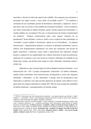 11

masculino e deixam de lado todo aquele lento trabalho “dos esquemas que estruturam a
percepção dos órgãos sexuais e mais ainda, da atividade sexual”?

19

Ao mudarem a

orientação de sua sexualidade, passam de dominantes a dominados, e adquirem - mas expost facto, uma vez já feito o lento trabalho de inculcação do habitus - como as mulheres,
que foram socializadas no habitus feminino, aquela “lucidez especial dos dominados”, e
mudam também seu sexo/gênero? Ou seja, os homossexuais são homens transformados
em mulheres?

Nenhum esclarecimento sobre como aquelas “maneiras de ser

permanentes” foram alteradas: é como se, sendo o sexo a origem de toda a dominação, os
“invertidos” sexuais também a invertessem. Apesar de sua clarividência, “os próprios
homossexuais .. frequentemente aplicam a si mesmos os princípios dominantes: como as
lésbicas, eles frequentemente reproduzem, nos casais que constituem, uma divisão de
papéis masculinos e femininos, pouco afeita a aproximá-los das feministas (sempre
prontas a suspeitar de sua cumplicidade com o gênero masculino ao qual eles pertencem,
ainda que ele os oprima), e por vezes levam ao extremo a afirmação de virilidade na sua
forma mais comum, sem dúvida como reação ao estilo ‘efeminado’ dominante outrora.”
(1998:130)
Reproduz-se aqui a mesma lógica da crítica dirigida às teóricas feministas - se os
homossexuais são ‘viris’ é porque incorporaram ‘disposições’ do habitus dominante,
quando foram socializados como heterossexuais, distinguindo-se, assim, das categorias
dominadas - efeminadas ; se são ‘efeminados’ é porque, além de incorporarem essas
disposições, as aplicam a um corpo que lhes apareceria, de repente, como alheio (o seu) e
agora parte da categoria dominada na relação M/f. Não há como escapar das armadilhas
do habitus dominante - tautologicamente, ele domina sempre.

19

1998:21.É interessante que aos homossexuais masculinos - mas apenas aqueles que adotam o ‘papel’
feminino? - é permitido o acesso a uma linguagem cultural inacessível a todos os outros seres, homens e
mulheres, assim socializados nos ‘papéis’ masculino e feminino.
A literatura sobre o tema da ‘reversão de papéis’ é vasta: excluindo os exemplos etnológicos, sempre vistos
como ‘exotismos primitivos’, ou a literatura psicológica sobre transsexuais, basta lembrar as análises
históricas de Natalie Davis (Culturas do povo - sociedade e cultura no início da França moderna, São
Paulo, Paz e Terra, 1990) e as análises de dois exemplos de mudança de habitus na idade adulta que se
tornaram famosos: Catalina de Erauso, Lieutenant nun - memoir of a Basque travestite in the New
World, Boston, Beacon Press, 1996 e Gary Kates, Monsieur d’Eon é mulher - um caso de intriga
política e embuste sexual, São Paulo, Companhia das Letras, 1996.

 