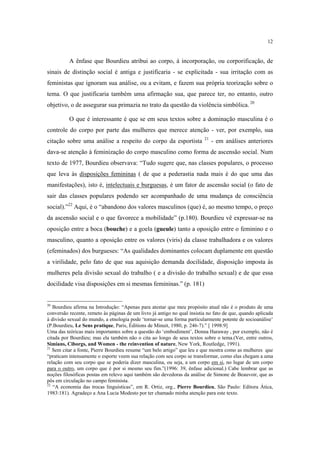 12

A ênfase que Bourdieu atribui ao corpo, à incorporação, ou corporificação, de
sinais de distinção social é antiga e justificaria - se explicitada - sua irritação com as
feministas que ignoram sua análise, ou a evitam, e fazem sua própria teorização sobre o
tema. O que justificaria também uma afirmação sua, que parece ter, no entanto, outro
objetivo, o de assegurar sua primazia no trato da questão da violência simbólica. 20
O que é interessante é que se em seus textos sobre a dominação masculina é o
controle do corpo por parte das mulheres que merece atenção - ver, por exemplo, sua
citação sobre uma análise a respeito do corpo da esportista

21

- em análises anteriores

dava-se atenção à feminização do corpo masculino como forma de ascensão social. Num
texto de 1977, Bourdieu observava: “Tudo sugere que, nas classes populares, o processo
que leva às disposições femininas ( de que a pederastia nada mais é do que uma das
manifestações), isto é, intelectuais e burguesas, é um fator de ascensão social (o fato de
sair das classes populares podendo ser acompanhado de uma mudança de consciência
social).”22 Aqui, é o “abandono dos valores masculinos (que) é, ao mesmo tempo, o preço
da ascensão social e o que favorece a mobilidade” (p.180). Bourdieu vê expressar-se na
oposição entre a boca (bouche) e a goela (gueule) tanto a oposição entre o feminino e o
masculino, quanto a oposição entre os valores (viris) da classe trabalhadora e os valores
(efeminados) dos burgueses: “As qualidades dominantes colocam duplamente em questão
a virilidade, pelo fato de que sua aquisição demanda docilidade, disposição imposta às
mulheres pela divisão sexual do trabalho ( e a divisão do trabalho sexual) e de que essa
docilidade visa disposições em si mesmas femininas.” (p. 181)

20

Bourdieu afirma na Introdução: “Apenas para atestar que meu propósito atual não é o produto de uma
conversão recente, remeto às páginas de um livro já antigo no qual insistia no fato de que, quando aplicada
à divisão sexual do mundo, a etnologia pode ‘tornar-se uma forma particularmente potente de socioanálise’
(P.Bourdieu, Le Sens pratique, Paris, Éditions de Minuit, 1980, p. 246-7).” [ 1998:9]
Uma das teóricas mais importantes sobre a questão do ‘embodiment’, Donna Haraway , por exemplo, não é
citada por Bourdieu; mas ela também não o cita ao longo de seus textos sobre o tema.(Ver, entre outros,
Simians, Ciborgs, and Women - the reinvention of nature, New York, Routledge, 1991).
21
Sem citar a fonte, Pierre Bourdieu resume “um belo artigo” que leu e que mostra como as mulheres que
“praticam intensamente o esporte veem sua relação com seu corpo se transformar, como elas chegam a uma
relação com seu corpo que se poderia dizer masculina, ou seja, a um corpo em si, no lugar de um corpo
para o outro, um corpo que é por si mesmo seu fim.”(1996: 39, ênfase adicional.) Cabe lembrar que as
noções filosóficas postas em relevo aqui também são devedoras da análise de Simone de Beauvoir, que as
pôs em circulação no campo feminista.
22
“A economia das trocas linguísticas”, em R. Ortiz, org., Pierre Bourdieu, São Paulo: Editora Ática,
1983:181). Agradeço a Ana Lucia Modesto por ter chamado minha atenção para este texto.

 