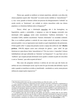 13

Parece que, quando as mulheres se tornam esportistas, aderindo a um ethos das
classes populares (quem sabe “descendo” na escala social), também se ‘masculinizam’23
e, vice- versa, quando os homens sofrem um processo de aburguesamento (“subindo” na
escala social), se ‘feminizam’: em verdade os valores masculinos estão nas classes
populares e os femininos habitam entre os burgueses?24
Parece, afinal, que a dominação masculina não é tão homogênea, ou
hegemônica, quanto o pretendido, e tampouco se trata de homens exercendo essa
dominação sobre mulheres: assim como encontramos “mulheres dominantes “ na
sociedade Cabila, também encontramos “homens efeminados” na sociedade ocidental.
Mas, se as mulheres ganham o controle de seus corpos através do esporte, os homens
parecem perder o seu ao ingressarem num mundo ao qual originalmente não pertenciam.
O belo quadro sobre “o espaço das posições sociais e espaço dos estilos de vida” (Razões
práticas, 1996:20) adquire assim uma coloração de gênero - para ‘subir’ há que
feminizar-se e para descer, basta ‘masculinizar-se’? Ou vice-versa: o ‘masculino’ (classes
trabalhadoras) está aqui submetido ao ‘feminino’ (os burgueses)? E o que fazer com as
‘mulheres’ que ocupam posição dominante nesse quadro ( estando na parte de cima dele)
e com os ‘homens’, que estão na parte de baixo?
Mas essas são perguntas retóricas à retórica de um texto que não hesita em
atribuir um sexo à dominação social, seja lá como for que ela tenha sido definida e seja lá
onde e quando se manifeste ou tenha se manifestado - enredando-se, assim, numa procura
infinita de comprovações impossíveis.25

23

Mas Bourdieu prefere dizer que elas se tornam lésbicas aos olhos dos outros... (p. 74)
“.. e se, na França moderna, as disposições do ponto de honra masculino continuaram a regulamentar as
atividades públicas dos homens, desde o duelo até a polidez ou ao esporte, é que, como na sociedade
Cabila, elas apenas tornam manifesta e realizada a tendência da família (burguesa) a se perpetuar através de
estratégias de reprodução impostas pela lógica da economia de bens simbólicos a qual, particularmente no
universo da economia doméstica, manteve suas exigências específicas, diferentes daquelas que regem a
economia abertamente econômica do mundo dos negócios.” (1998: 104)
25
“O verdadeiro rigor não está do lado de uma análise que forçasse o sistema além de seus limites,
abusando dos poderes do discurso que faz falar os silêncios da prática, desfrutando da magia da escrita que
arranca a prática e o discurso ao tempo e sobretudo colocando à prática mais típica das práticas questões,
mais apropriadas a mandarins, de coerência ou de correspondência lógica”.(Le Sens pratique, p. 425).
24

 
