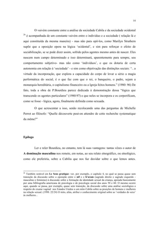 14

O vaivém constante entre a análise da sociedade Cabila e da sociedade ocidental
26

é acompanhada de um constante vaivém entre o indivíduo e a sociedade ( relação lá e

aqui constituída da mesma maneira) - mas não para opô-los, como Marilyn Strathern
supõe que a oposição opera na lógica ‘ocidental’, e sim para reforçar o efeito de
sociabilização, se se pode dizer assim, sofrido pelos agentes mesmo antes de nascer. Eles
nascem num campo determinado e isso determinará, aparentemente para sempre, seu
comportamento subjetivo- mas não como ‘indivíduos’, o que os dotaria de certa
autonomia em relação à ‘sociedade’ - e sim como objetivação das distinções sociais: “.. a
virtude da incorporação, que explora a capacidade do corpo de levar a sério a magia
performática do social, é o que faz com que o rei, o banqueiro, o padre, sejam a
monarquia hereditária, o capitalismo financeiro ou a Igreja feitos homens.” (1980: 96) De
fato, toda a obra de P.Bourdieu parece dedicada à demonstração dessa “lógica que
transcende os agentes particulares” (1980:97) e que neles se incorpora e os corporificam,
como se fosse - lógica, agora, finalmente definida como sexuada.
O que acrescentar a isso, senão recolocando uma das perguntas de Michelle
Perrot ao filósofo: “Quelle découverte peut-on attendre de cette recherche systematique
du même?”

Epílogo

Ler e reler Bourdieu, no entanto, tem lá suas vantagens: tantas vêzes o autor de
A dominação masculina nos remete, em notas, ao seu relato etnográfico, ou etnológico,
como ele preferiria, sobre a Cabília que nos faz duvidar sobre o que lemos antes.

26

Também notável em Le Sens pratique: ver, por exemplo, o capítulo 4, no qual se passa quase sem
transição da discussão sobre a oposição entre o nif e o h’aram (sagrado direito e sagrado esquerdo masculino e feminino) à discussão sobre a formação da identidade sexual da criança, apoiada basicamente
por uma bibliografia americana de psicologia e de psicologia social dos anos 50 e 60. O mesmo ocorre
aqui, quando se passa, por exemplo, quase sem transição, da discussão sobre uma análise sociológica a
respeito do exame vaginal nos Estados Unidos a um mito Cabila sobre as posições de homens e mulheres
na relação sexual. (1998: 22/24) O mito, aliás, atribui o conhecimento original sobre as ‘verdades do sexo’
às mulheres...

 