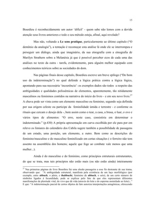 15

Bourdieu é reconhecidamente um autor ‘difícil’ - quem sabe não lemos com a devida
atenção seus livros anteriores e todo o seu método esteja, afinal, aqui revelado?
Mas não, voltando a Le sens pratique, particularmente ao último capítulo (“O
demônio da analogia”), a tentação é recomeçar esta análise lá onde ele se interrompeu e
perseguir um diálogo, ainda que imaginário, da sua etnografia com a etnografia de
Marilyn Strathern sobre a Melanésia já que é possível perceber ecos de cada uma das
análises no texto da outra - tarefa, evidentemente, para alguém melhor equipado com
conhecimentos teóricos sobre as sociedades do dom.
Nas páginas finais desse capítulo, Bourdieu escreve um breve epílogo (“Do bom
uso da indeterminação”) no qual defende a lógica prática contra a lógica lógica,
apontando para sua necessária ‘incoerência’: os exemplos dados são todos a respeito das
ambiguidades e qualidades polissêmicas de elementos, aparentemente, tão nitidamente
masculinos ou femininos contidos na narrativa do início do livro - e em seu novo livro.27
A chuva pode ser vista como um elemento masculino ou feminino, segundo seja definida
por sua origem celeste ou participe da feminilidade úmida e terrestre - e conforme os
rituais que cercam o desejo dela -, bem assim como o tear, a casa, a brasa, o luar, o ovo e
vários tipos de alimentos: “O erro, neste caso, consistiria em determinar o
indeterminado.” (p.430) A própria apresentação em curva escolhida por ele para por em
relevo os limiares do calendário dos Cabila sugere também a possibilidade de passagens
de um estado, uma posição, um elemento, a outro. Bem como as descrições do
feminino/masculino e do masculino feminilizado em certas situações ( o ferreiro não tem
assento na assembléia dos homens; aquele que foge ao combate vale menos que uma
mulher...).
Ainda é do masculino e do feminino, como princípios estruturais estruturantes,
do que se trata, mas tais princípios não estão mais (ou não estão ainda) inteiramente
27

Nas primeiras páginas do livro Bourdieu faz uma alusão passageira a esse fio destoante de sua trama,
observando que: “A ambiguidade estrutural, manifesta pela existência de um laço morfológico (por
exemplo, entre abbuch, o pênis, e thabbucht, feminino de abbuch, o seio), de um certo número de
símbolos ligados à fecundidade, pode se explicar pelo fato de que eles representam diferentes
manifestações da plenitude vital, do vivo que dá vida (através do leite e do esperma assimilado ao leite)...”
E que: “A indeterminação parcial de certos objetos de fato autoriza interpretações antagônicas, oferecendo

 