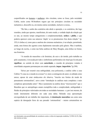 16

corporificados em homens e mulheres: eles circulam, como se fosse, pela sociedade
Cabila, assim como M.Strathern sugere que tais princípios circulam na sociedade
melanésia e, desconfio eu, em muitas outras sociedades, inclusive a nossa...
“De fato, a união dos contrários não abole a oposição, e os contrários, tão logo
reunidos, ainda que opostos, manifestam, de outro modo, a verdade dupla da relação que
os une, ao mesmo tempo antagonismo e complementaridade, neikos e philia, e que
poderia aparecer como sua natureza ‘dupla’ se os pensássemos fora desta relação.” (p.
353) A ênfase aí, como para a analista dos sistemas melanésios, é na relação, permitindo,
ainda, uma leitura dos agentes como duplamente marcados pelo gênero. Mas é também,
ao longo da escrita, e como nas belas análises de Mary Douglas, uma ênfase no limiar,
nas fronteiras.
“A reunião do masculino e do feminino, do seco e do úmido, pelo trabalho ou
pelo casamento, é invocada por todo o simbolismo performático do ritual que lá está para
significar, no sentido de dizer com autoridade, a reunião de princípios votados à
esterilidade enquanto permaneçam em estado separado, ímpar, imperfeito.”(p.398)
Talvez por resumir essa ambiguidade, essa polissemia, a análise sobre a casa
Cabila (“A casa ou o mundo às avessas”) é, meio a contragosto do autor, re-editada como
anexo; apesar de estar ainda,como ele observa, “inscrita nos limites do modo de
pensamento estruturalista”, serve como “introdução às análises mais completas e mais
complexas apresentadas antes”. Mas é justamente na análise desse “microscosmo” que o
Bourdieu que os antropólogos amam exemplifica toda a complexidade, ambiguidade e
fluidez de princípios valorizados em todas as sociedades humanas - e, por isso mesmo, de
modo inteiramente diferente em cada uma delas. Relendo essa apresentação
envergonhada de um trabalho tão importante, A dominação masculina soa como uma
espécie de denegação feroz de seu passado ‘estruturalista’ - menos estruturalista no

aos dominados uma possibilidade de resistência contra o efeito de imposição simbólica.”(1998:18;19). Mas
não retorna ao tema.

 