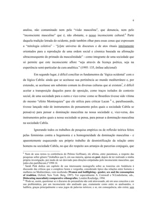 4

analisa, não contaminado nem pela “visão masculina”, que denuncia, nem pelo
“inconsciente masculino” que é, não obstante, o nosso inconsciente cultural.6 Parte
daquela tradição letrada do ocidente, pode também olhar para essas cenas que expressam
a “mitologia coletiva” - “[e]ste universo de discursos e de atos rituais inteiramente
orientados para a reprodução de uma ordem social e cósmica baseada na afirmação
ultraconsequente do primado da masculinidade” - como integrante de uma sociedade que
só permite que este inconsciente aflore “seja através da licença poética, seja na
experiência semi-particular da cura analítica.” (1995: 135, ênfase adicional)
Em segundo lugar, é difícil conciliar os fundamentos da ‘lógica ocidental’ com o
da lógica Cabila: ainda que se aceitasse sua pertinência ao mundo mediterrâneo e, por
extensão, se aceitasse um substrato comum às diversas culturas que aí existem7, é difícil
aceitar a transposição daqueles pares de oposição, como traços isolados do contexto
social, de uma sociedade para a outra e vice-versa: como se Bourdieu tivesse sido vítima
do mesmo “efeito Montesquieu” que ele utiliza para criticar Lacan

8

e, parafraseando,

tivesse lançado mão de instrumentos do pensamento pelos quais a sociedade Cabila se
pensa(va) para pensar a dominação masculina na nossa sociedade e, vice-versa, dos
instrumentos pelos quais a nossa sociedade se pensa, para pensar a dominação masculina
na sociedade Cabila.
Ignorando todos os trabalhos de pesquisa empírica ou de reflexão teórica feitos
pelas feministas contra a hegemonia e a homogeneidade da dominação masculina - e
aparentemente esquecendo seu próprio trabalho de desmistificação da relação entre
homens na sociedade Cabila, no que diz respeito aos arranjos de parcerias conjugais, que
6

Num de seus textos (a conferência do Prêmio Goffman), ele afirma, entre parenteses, a respeito das
pesquisas sobre gênero:“(trabalhos que li, em sua maioria, apenas ex post, depois de ter realizado a minha
própria investigação, por medo de ser desviado para direções estipuladas pelo inconsciente masculino, que
todos eles partilhavam.)”1998:16
7
Sarah Pink dedica um capítulo de sua interessante monografia sobre as toureiras em Andaluzia à
discussão das críticas que o complexo honra e vergonha, considerado típico das relações entre homens e
mulheres no Mediterrâneo, vem recebendo (Women and bullfighting - gender, sex and the consumption
of tradition, Oxford, New York: Berg, 1997). Ver especialmente A. Cornwall e N.Lindisfarme, eds.,
Dislocating masculinity:comparative ethnografies, London:Routledge, 1994.
8
“Pode-se, assim, questionar se o discurso do psicanalista não está atravessado, até em seus conceitos e em
sua problemática, por um inconsciente não analisado que, exatamente como entre os analisandos, o
ludibria, graças principalmente a seus jogos de palavras teóricos; e se, em consequência, não extrai, sem

 