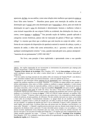 5

aparecem, de fato, na sua análise, como uma relação entre mulheres que aparecia como se
fosse feita entre homens

9

- Bourdieu passa quase sem transição da análise de uma

dominação que é social, para uma dominação que é masculina e, dessa, para um modo de
dominação no qual o sexo do dominante é determinante: homens e mulheres voltam à
cena textual esquecidos de sua origem Cabila ou ocidental, das distinções de classe, ou
outras, como homens e mulheres.10 Sua prezada noção de habitus, quando aplicada à
categorias sociais históricas, parece não ter marcação de gênero [“Dizer que ‘noblesse
oblige’ é o mesmo que dizer que a nobreza que está inscrita no corpo do nobre - sob a
forma de um conjunto de disposições de aparência natural (o meneio de cabeça, o porte, a
maneira de andar, o ethos tido como aristocrático, etc.) - governa o nobre, acima de
qualquer constrangimento externo.” ] mas, quando marcada pelo sexo, parece atemporal “maneiras de ser permanentes” (1995:146/148).11
No livro, esta posição é bem explicitada e apresentada como a sua questão
central:
sabê-lo - das regiões impensadas de seu inconsciente os instrumentos de pensamento que emprega para
pensar o inconsciente.” (1995:134, ênfase original.)
9
Esquisse d’une théorie de la pratique, Droz, Genebra, 1972. Em Le Sens pratique, reafirma que “a
teoria etnológica retoma por sua conta a teoria oficial (isto é, conforme os interesses masculinos)”
(1980:310).
10
Só isso explica sua longa inserção de uma análise sobre um romance de Virginia Woolf - com direito a
outro comentário maldoso sobre suas leitoras feministas - como um capítulo de seu livro.
11
Compare-se suas descrições dessas maneiras de ser permanentes com a descrição de Fanon sobre a
atuação das mulheres argelinas na revolução. Bourdieu: “E a exclusão do espaço público que, quando se
afirma explicitamente, como entre os Cabila, condena as mulheres a espaços separados e a uma censura
implacável de todas as formas de expressão pública, verbal ou mesmo corporal - fazendo da travessia de
um espaço masculino, como os acessos ao lugar da assembléia (thajmaâth) uma prova terrível - pode se
realizar em qualquer outra parte de modo tão eficaz. Ela toma a forma dessa espécie de agorafobia
socialmente imposta que pode sobreviver muito tempo à abolição das proibições mais visíveis e que leva as
mulheres a se excluirem a si mesmas da ágora.” (1995:147;1998:45, ênfase adicional; ver também 1998:
33,34,45.) F.Fanon: “ É preciso voltar a esta jovem, que ontem tirou o véu, avançando na cidade européia
coberta de policiais, de para-quedistas, de milicianos. Ela não caminha mais junto aos muros, como tendia
a fazer antes da revolução. Constantemente chamada a se apagar diante de um membro da sociedade
dominante, a argelina evitava o centro da calçada que, em todos os países do mundo, pertence de direito
aos que mandam. As espáduas da argelina que tirou o véu se endireitam. O passo é solto e planejado, nem
muito rápido, nem muito lento. As pernas estão nuas, não presas num véu, deixadas a seu bel-prazer, e as
ancas estão ‘liberadas’. (..) Quando a argelina precisa atravessar uma rua, durante muito tempo ela erra no
julgamento da distância exata a percorrer. O corpo desvelado parece escapar, ir-se aos pedaços. (..) Ela
precisa inventar rapidamente novas dimensões para seu corpo, novas formas de controle muscular. Ela
precisa criar para si um um passo de mulher-desvelada-fora. (..)A argelina que entra completamente nua na
cidade européia reaprende seu corpo ..” F.Fanon, “L’Algérie se dévoile”, Sociologie d’ne révolution,
Paris:Maspero, 1972. Ver a tradução visual dessa análise do re-aprendizado do corpo feminino no filme A
batalha da Argélia, de G. Pontecorvo.

 