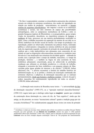 6

“ De fato é surpreendente constatar a extraordinária autonomia das estruturas
sexuais em relação às estruturas econômicas, dos modos de reprodução em
relação aos modos de produção: reencontramos, no essencial, o mesmo
sistema de esquemas classificatórios não importa o século ou as diferenças
econômicas e sociais, nos dois extremos do espaço das possibilidades
antropológicas, entre os camponeses montanheses da Cabília e entre os
grandes burgueses ingleses de Bloomsbury; e os pesquisadores, quase sempre
vindos da psicanálise, descobrem, na experiência psíquica de homens e
mulheres de hoje, processos em sua maioria profundamente recalcados os
quais, como o trabalho necessário de separação do menino de sua mãe ou os
efeitos simbólicos da divisão sexual de tarefas e do tempo na produção e na
reprodução, podem ser observados claramente nas práticas rituais, realizadas
pública e coletivamente e integradas no sistema simbólico de uma sociedade
toda ela organizada segundo o princípio do primado da masculinidade. Como
explicar que a visão androcêntrica sem atenuantes nem concessões de um
mundo no qual as disposições ultra-masculinas encontram as condições mais
favoráveis a sua atualização nas estruturas da atividade agrária - ordenada de
acordo com a oposição entre o tempo do trabalho, masculino, e o tempo da
produção, feminino -, e também na lógica de uma economia de bens
simbólicos plenamente concretizada, possa ter sobrevivido às profundas
mudanças que afetaram as atividades produtivas e a divisão do trabalho,
relegando a economia dos bens simbólicos a um pequeno número de ilhas,
cercadas pelas águas geladas do interesse e do cálculo? ”(1998:89, ênfase
adicional.) Ou: “ é preciso reconstruir a história do trabalho histórico de
deshistoricização ou, se se prefere, a história da (re)criação continuada das
estruturas objetivas e subjetivas da dominação masculina que se realizam
permanentemente, desde que homens e mulheres existem, e através da qual a
ordem masculina foi continuamente reproduzida em todos os séculos.”
(1998:90, ênfase adicional.)
A afirmação mais taxativa de Bourdieu nesse textos - “ a universalidade de fato
da dominação masculina” (1995:137), ou a “oposição matricial masculino/feminino”
(1998:112)- sugere tanto que o etnólogo cedeu lugar ao magister quanto que a tradição
da contestação dessa dominação ou, como ele diz, da “luta cognitiva”, ainda que tão
antiga, ou tão presente, no nosso “inconsciente cultural” quanto a tradição grega por ele
evocada (Aristófanes)12 foi cuidadosamente apagada desses textos em nome do primado

12

Aristófanes é citado por ele duas vêzes: primeiro para criticar sua ausência na análise feita por Michel
Foucault, que teria ignorado, em sua História da sexualidade, autores nos quais “o velho pedestal
mediterrâneo aflora mais claramente” (1995:136) e, depois, para se antecipar ao possível argumento de que
Lisístrata seria um bom exemplo daquela contestação: trata-se de “um programa tão manifestamente

 