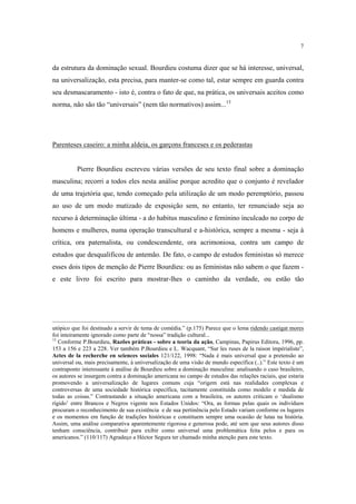 7

da estrutura da dominação sexual. Bourdieu costuma dizer que se há interesse, universal,
na universalização, esta precisa, para manter-se como tal, estar sempre em guarda contra
seu desmascaramento - isto é, contra o fato de que, na prática, os universais aceitos como
norma, não são tão “universais” (nem tão normativos) assim...13

Parenteses caseiro: a minha aldeia, os garçons franceses e os pederastas

Pierre Bourdieu escreveu várias versões de seu texto final sobre a dominação
masculina; recorri a todos eles nesta análise porque acredito que o conjunto é revelador
de uma trajetória que, tendo começado pela utilização de um modo peremptório, passou
ao uso de um modo matizado de exposição sem, no entanto, ter renunciado seja ao
recurso à determinação última - a do habitus masculino e feminino inculcado no corpo de
homens e mulheres, numa operação transcultural e a-histórica, sempre a mesma - seja à
crítica, ora paternalista, ou condescendente, ora acrimoniosa, contra um campo de
estudos que desqualificou de antemão. De fato, o campo de estudos feministas só merece
esses dois tipos de menção de Pierre Bourdieu: ou as feministas não sabem o que fazem e este livro foi escrito para mostrar-lhes o caminho da verdade, ou estão tão

utópico que foi destinado a servir de tema de comédia.” (p.175) Parece que o lema ridendo castigat mores
foi inteiramente ignorado como parte de “nossa” tradição cultural...
13
Conforme P.Bourdieu, Razões práticas - sobre a teoria da ação, Campinas, Papirus Editora, 1996, pp.
153 a 156 e 223 a 228. Ver também P.Bourdieu e L. Wacquant, “Sur les ruses de la raison impérialiste”,
Actes de la recherche en sciences sociales 121/122, 1998: “Nada é mais universal que a pretensão ao
universal ou, mais precisamente, à universalização de uma visão de mundo específica (..).” Este texto é um
contraponto interessante à análise de Bourdieu sobre a dominação masculina: analisando o caso brasileiro,
os autores se insurgem contra a dominação americana no campo de estudos das relações raciais, que estaria
promovendo a universalização de lugares comuns cuja “origem está nas realidades complexas e
controversas de uma sociedade histórica específica, tacitamente constituída como modelo e medida de
todas as coisas.” Contrastando a situação americana com a brasileira, os autores criticam o ‘dualismo
rígido’ entre Brancos e Negros vigente nos Estados Unidos: “Ora, as formas pelas quais os indivíduos
procuram o reconhecimento de sua existência e de sua pertinência pelo Estado variam conforme os lugares
e os momentos em função de tradições históricas e constituem sempre uma ocasião de lutas na história.
Assim, uma análise comparativa aparentemente rigorosa e generosa pode, até sem que seus autores disso
tenham consciência, contribuir para exibir como universal uma problemática feita pelos e para os
americanos.” (110/117) Agradeço a Héctor Segura ter chamado minha atenção para este texto.

 