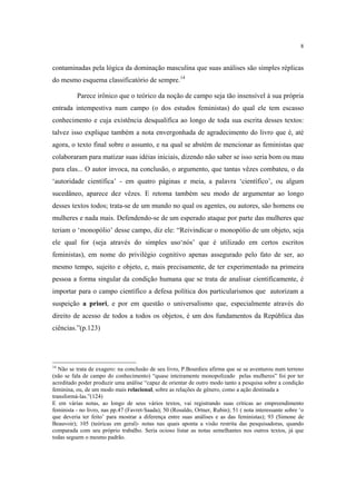 8

contaminadas pela lógica da dominação masculina que suas análises são simples réplicas
do mesmo esquema classificatório de sempre.14
Parece irônico que o teórico da noção de campo seja tão insensível à sua própria
entrada intempestiva num campo (o dos estudos feministas) do qual ele tem escasso
conhecimento e cuja existência desqualifica ao longo de toda sua escrita desses textos:
talvez isso explique também a nota envergonhada de agradecimento do livro que é, até
agora, o texto final sobre o assunto, e na qual se abstém de mencionar as feministas que
colaboraram para matizar suas idéias iniciais, dizendo não saber se isso seria bom ou mau
para elas... O autor invoca, na conclusão, o argumento, que tantas vêzes combateu, o da
‘autoridade científica’ - em quatro páginas e meia, a palavra ‘científico’, ou algum
sucedâneo, aparece dez vêzes. E retoma também seu modo de argumentar ao longo
desses textos todos; trata-se de um mundo no qual os agentes, ou autores, são homens ou
mulheres e nada mais. Defendendo-se de um esperado ataque por parte das mulheres que
teriam o ‘monopólio’ desse campo, diz ele: “Reivindicar o monopólio de um objeto, seja
ele qual for (seja através do simples uso‘nós’ que é utilizado em certos escritos
feministas), em nome do privilégio cognitivo apenas assegurado pelo fato de ser, ao
mesmo tempo, sujeito e objeto, e, mais precisamente, de ter experimentado na primeira
pessoa a forma singular da condição humana que se trata de analisar cientificamente, é
importar para o campo científico a defesa política dos particularismos que autorizam a
suspeição a priori, e por em questão o universalismo que, especialmente através do
direito de acesso de todos a todos os objetos, é um dos fundamentos da República das
ciências.”(p.123)

14

Não se trata de exagero: na conclusão de seu livro, P.Bourdieu afirma que se se aventurou num terreno
(não se fala de campo do conhecimento) “quase inteiramente monopolizado pelas mulheres” foi por ter
acreditado poder produzir uma análise “capaz de orientar de outro modo tanto a pesquisa sobre a condição
feminina, ou, de um modo mais relacional, sobre as relações de gênero, como a ação destinada a
transformá-las.”(124)
E em várias notas, ao longo de seus vários textos, vai registrando suas críticas ao empreendimento
feminista - no livro, nas pp.47 (Favret-Saada); 50 (Rosaldo, Ortner, Rubin); 51 ( nota interessante sobre ‘o
que deveria ter feito’ para mostrar a diferença entre suas análises e as das feministas); 93 (Simone de
Beauvoir); 105 (teóricas em geral)- notas nas quais aponta a visão restrita das pesquisadoras, quando
comparada com seu próprio trabalho. Seria ocioso listar as notas semelhantes nos outros textos, já que
todas seguem o mesmo padrão.

 