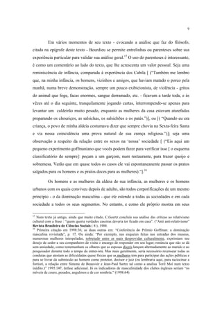 9

Em vários momentos de seu texto - evocando a análise que faz do filósofo,
citada na epígrafe deste texto - Bourdieu se permite entrelinhas ou parenteses sobre sua
experiência particular para validar sua análise geral.15 O uso do parenteses é interessante,
é como um comentário ao lado do texto, que lhe acrescenta um valor pessoal. Seja uma
reminiscência de infância, comparada à experiência dos Cabila [ (“Também me lembro
que, na minha infância, os homens, vizinhos e amigos, que haviam matado o porco pela
manhã, numa breve demonstração, sempre um pouco exibicionista, de violência - gritos
do animal que foge, facas enormes, sangue derramado, etc. - ficavam a tarde toda, e às
vêzes até o dia seguinte, tranquilamente jogando cartas, interrompendo-se apenas para
levantar um caldeirão muito pesado, enquanto as mulheres da casa estavam atarefadas
preparando os chouriços, as salsichas, os salsichões e os patés.”)], ou [( “Quando eu era
criança, o povo de minha aldeia costumava dizer que sempre chovia na Sexta-feira Santa
e via nessa coincidência uma prova natural de sua crença religiosa.”)]; seja uma
observação a respeito da relação entre os sexos na ‘nossa’ sociedade [ (“Eis aqui um
pequeno experimento goffmaniano que vocês podem fazer para verificar isso [ o esquema
classificatório de sempre]: peçam a um garçom, num restaurante, para trazer queijo e
sobremesa. Verão que em quase todos os casos ele vai espontaneanente passar os pratos
salgados para os homens e os pratos doces para as mulheres).”].16
Os homens e as mulheres da aldeia de sua infância, as mulheres e os homens
urbanos com os quais conviveu depois de adulto, são todos corporificações de um mesmo
princípio - o da dominação masculina - que ele estende a todas as sociedades e em cada
sociedade a todos os seus segmentos. No entanto, e como ele próprio mostra em seus
15

Num texto já antigo, ainda que muito citado, C.Geertz concluía sua análise das críticas ao relativismo
cultural com a frase : “quem queria verdades caseiras deveria ter ficado em casa”. (“Anti anti-relativismo”
Revista Brasileira de Ciências Sociais ( 8 ), 1988.
16
Primeira citação em 1998:36; as duas outras em: “Conferência do Prêmio Goffman: a dominação
masculina revisitada”, p. 17. Ou ainda: “Por exemplo, nas enquetes feitas nas entradas dos museus,
numerosas mulheres interpeladas, sobretudo entre as mais desprovidas culturalmente, exprimiam seu
desejo de ceder a seu companheiro de visita o encargo de responder em seu lugar; renúncia que não se dá
sem ansiedade, como testemunham os olhares que as esposas dóceis lançam alternadamente ao marido e ao
pesquisador durante todo o tempo da entrevista. Mas mais geralmente, seria necessário recensear todas as
condutas que atestam as dificuldades quase físicas que as mulheres tem para participar das ações públicas e
para se livrar da submissão ao homem como protetor, decisor e juiz (eu lembraria aqui, para raciocinar a
fortiori, a relação entre Simone de Beauvoir e Jean-Paul Sartre tal como a analisa Toril Moi num texto
inédito.)” 1995:147, ênfase adicional. Já os indicadores de masculinidade dos clubes ingleses seriam “os
móveis de couro, pesados, angulosos e de cor sombria.” (1998:64)

 