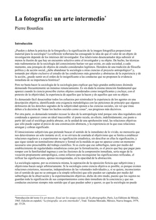 La fotografía: un arte intermedio*
Pierre Bourdieu
Introducción
¿Pueden y deben la práctica de la fotografía y la significación de la imagen fotográfica proporcionar
material para la sociología? La reflexión weberiana ha consagrado la idea de que el valor de un objeto de
investigación depende de los intereses del investigador. Ese relativismo desencantador deja subsistir al
menos la ilusión de que hay un encuentro selectivo entre el investigador y su objeto. De hecho, las técnicas
más rudimentarias de la sociología del conocimiento harían ver que existe, en cada sociedad, a cada
momento, una jerarquía de objetos de estudio considerados legítimos. Heredera de una tradición de filosofía
política y de acción social, ¿debe abandonar la sociología a otras ciencias el proyecto antropológico? y,
tomando por objeto exclusivo el estudio de las condiciones más generales y abstractas de la experiencia y de
la acción, ¿puede sumir en el orden de lo insignificante a las conductas que no proponen la evidencia
inmediata de su importancia histórica?
Pero no basta hacer la sociología de la sociología para explicar que bajo grandes ambiciones disimula
demasiado frecuentemente un inmenso renunciamiento. Es sin duda la misma intención fundamental que
aparece cuando la ciencia proscribe ciertos objetos considerados como insignificantes y excluye, con el
pretexto de la objetividad, la experiencia de aquellos que la hacen y de aquellos que son su objeto.
Es demasiado fácil desacreditar todos los esfuerzos por reintroducir la experiencia de los agentes en una
descripción objetiva, identificando esta exigencia metodológica con las peticiones de principio que algunos
defensores de los derechos sagrados de la subjetividad oponen a las ciencias sociales, sin ver que éstas
deben a la decisión de “tratar los hechos sociales como cosas”, sus progresos más decisivos.
Por otra parte, es demasiado tentador recusar la idea de la antropología total porque esta idea reguladora está
condenada a aparecer como un ideal inaccesible: el punto recula, en efecto, indefinidamente; ese punto a
partir del cual el sociólogo podría abrazar, en la unidad de una aprehensión total, las relaciones objetivas
que sólo puede captar al precio de una construcción abstracta, y la experiencia en la que esas relaciones
arraigan y cobran significado.
El intuicionismo subjetivista que pretende buscar el sentido de la inmediatez de lo vivido, no merecería que
nos detuviéramos un solo instante en él, si no sirviera de coartada al objetivismo que se limita a establecer
relaciones regulares y a experimentar su significación estadística, sin descifrar en ellas la significación, y
que sigue siendo un nominalismo abstracto y formal en la medida en que no aparece como un momento
necesario sino prescindible del trabajo científico. Si es cierto que ese subterfugio, tanto por medio del
establecimiento de regularidades estadísticas como por la formalización, es el precio que hay que pagar para
romper con la familiaridad ingenua y con las ilusiones de la comprensión inmediata, sería negar de la
vocación propiamente antropológica, como esfuerzo para reconquistar las significaciones reificadas, el
reificar las significaciones, apenas reconquistadas, en la opacidad de la abstracción.
La sociología supone, por su existencia misma, la superación de la oposición ficticia que subjetivistas y
objetivistas hacen surgir arbitrariamente. Si la sociología como ciencia objetiva es posible, es porque existen
relaciones exteriores, necesarias, independientes de las voluntades individuales y, si se quiere, inconscientes
(en el sentido de que no se entregan a la simple reflexión) que sólo pueden ser captadas por medio del
subterfugio de la observación y la experimentación objetivas; dicho de otro modo, puesto que los sujetos no
guardan toda la significación de sus comportamientos como dato inmediato de la conciencia y que sus
conductas encierran siempre más sentido que el que puedan saber y querer, es que la sociología no puede
*Introducción del texto Un art moyen. Essai sur les usages sociaux de la photographie, Paris, Les Editions de Minuit,
1965. Edición en español, “La fotografía: un arte intermedio”, Trad. Tununa Mercado, México, Nueva Imagen, 1979,
pp. 15-26.
 