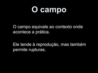 O campo O campo equivale ao contexto onde acontece a prática. Ele tende à reprodução, mas também permite rupturas. 