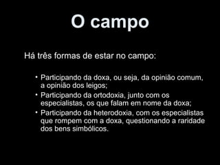 O campo Há três formas de estar no campo: Participando da doxa, ou seja, da opinião comum, a opinião dos leigos; Participando da ortodoxia, junto com os especialistas, os que falam em nome da doxa; Participando da heterodoxia, com os especialistas que rompem com a doxa, questionando a raridade dos bens simbólicos. 