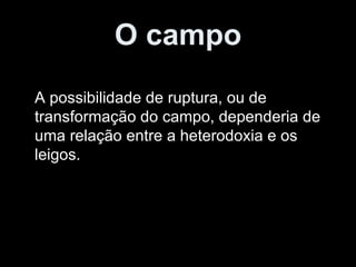 O campo A possibilidade de ruptura, ou de transformação do campo, dependeria de uma relação entre a heterodoxia e os leigos. 