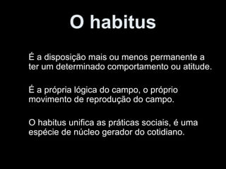 O habitus É a disposição mais ou menos permanente a ter um determinado comportamento ou atitude. É a própria lógica do campo, o próprio movimento de reprodução do campo. O habitus unifica as práticas sociais, é uma espécie de núcleo gerador do cotidiano. 