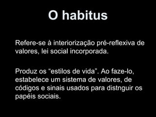 O habitus Refere-se à interiorização pré-reflexiva de valores, lei social incorporada. Produz os “estilos de vida”. Ao faze-lo, estabelece um sistema de valores, de códigos e sinais usados para distnguir os papéis sociais.  