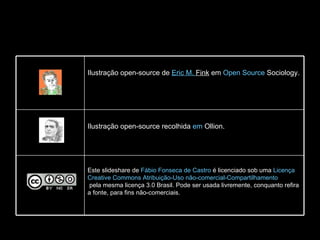 Este slideshare de  Fábio Fonseca de Castro  é licenciado sob uma  Licença  Creative   Commons  Atribuição-Uso  não-comercial-Compartilhamento  pela mesma licença 3.0 Brasil . Pode ser usada livremente, conquanto refira a fonte, para fins não-comerciais. Ilustração open-source recolhida  em  Ollion . Ilustração open-source de  Eric M.  Fink  em  Open  Source   Sociology . 