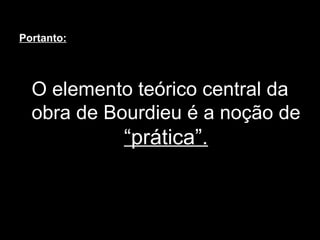 Portanto: O elemento teórico central da obra de Bourdieu é a noção de  “prática”. 