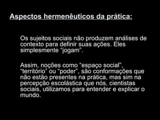 Aspectos hermenêuticos da prática:   Os sujeitos sociais não produzem análises de contexto para definir suas ações. Eles simplesmente “jogam”. Assim, noções como “espaço social”, “território” ou “poder”, são conformações que não estão presentes na prática, mas sim na percepção escolástica que nós, cientistas sociais, utilizamos para entender e explicar o mundo.  