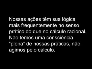 Nossas ações têm sua lógica mais frequentemente no senso prático do que no cálculo racional. Não temos uma consciência “plena” de nossas práticas, não agimos pelo cálculo. 