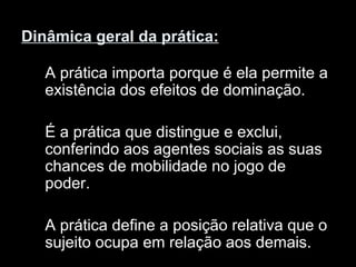 Dinâmica geral da prática:   A prática importa porque é ela permite a existência dos efeitos de dominação. É a prática que distingue e exclui, conferindo aos agentes sociais as suas chances de mobilidade no jogo de poder. A prática define a posição relativa que o sujeito ocupa em relação aos demais.  