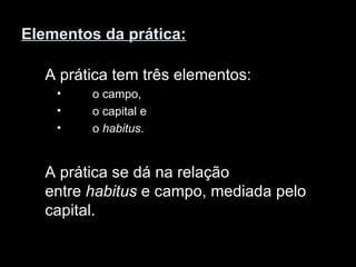 Elementos da prática: A prática tem três elementos: o campo,  o capital e o  habitus . A prática se dá na relação entre  habitus  e campo, mediada pelo capital. 