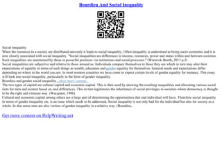 Bourdieu And Social Inequality
Social inequality
When the resources in a society are distributed unevenly it leads to social inequality. Often inequality is understood as being socio–economic and it is
now closely associated with social inequality. "Social inequalities are differences in income, resources, power and status within and between societies.
Such inequalities are maintained by those in powerful positions via institutions and social processes." (Warwick–Booth, 2013 p.2)
Social inequalities are subjective and relative to those around us. Individuals compare themselves to those they see which in turn may alter their
expectations of equality in terms of such things as wealth, education and gender equality for themselves. General needs and expectations differ
depending on where in the world you are. In most western countries we have come to expect certain levels of gender equality for instance. This essay
will look into social inequality, particularly in the form of gender inequality.
Bourdieu and gender social inequality...show more content...
The two types of capital are cultural capital and economic capital. This is then used by showing the resulting inequalities and allocating various social
slots for men and women based on said differences. This in turn legitimizes the inheritance of social privileges in societies where democracy is thought
to be the right and virtuous way. (Wacquant, 1996)
Cultural and economic capital among others are a large part of determining the opportunities that and individual will have. Therefore social inequality
in terms of gender inequality etc. is an issue which needs to be addressed. Social inequality is not only bad for the individual but also for society as a
whole. In that sense men are also victims of gender inequality in a relative way. (Bourdieu,
Get more content on HelpWriting.net
 
