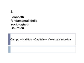 2.
I concetti
fondamentali della
sociologia di
Bourdieu
Campo – Habitus - Capitale – Violenza simbolica
 