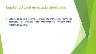  Este capital se presenta a través de materiales como los
escritos, las pinturas, los monumentos, instrumentos,
maquinarias, etc.
Capital cultural en estado objetivado
 