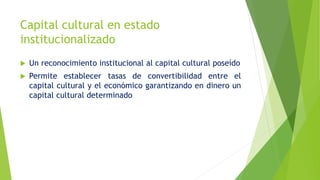  Un reconocimiento institucional al capital cultural poseído
 Permite establecer tasas de convertibilidad entre el
capital cultural y el económico garantizando en dinero un
capital cultural determinado
Capital cultural en estado
institucionalizado
 