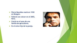  Pierre Bourdieu nació en 1930
en Denguin.
 Falleció con cáncer en el 2002,
París.
 Creció en el seno de una
familia de agricultores.
 Es el único hijo de la pareja.
 