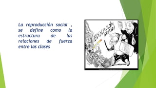 La reproducción social ,
se define como la
estructura de las
relaciones de fuerza
entre las clases
La escuela cumple la
función, cultural. Al
inculcar transmitir y
conservar la cultura
(dominante)
 