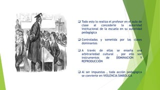  Todo esto lo realiza el profesor en el aula de
clase al concederle la autoridad
institucional de la escuela en su autoridad
pedagógica
 Controladas y sometida por las clases
dominantes
 A través de ellas se enseña una
arbitrariedad cultural , por ello son
instrumentos de DOMINACION Y
REPRODUCCIÓN
 Al ser impuestas , toda acción pedagógica
se convierte en VIOLENCIA SIMBOLICA
 