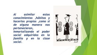 Al asimilar estos
conocimientos ,hábitos y
hacerlos propios ,como si
de alguna manera nos
pertenecieran,
Inmortalizando el poder
social adquiridos en la
familia y en la clase
social.
 