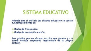 SISTEMA EDUCATIVO
Además que el análisis del sistema educativo se centra
fundamentalmente en:
 Modos de transmisión.
 Modos de evaluación escolar.
Son guiadas por un sistema escolar que genera y / o
forma habitus aceptando ilegitimidad de su propia
cultura.
 